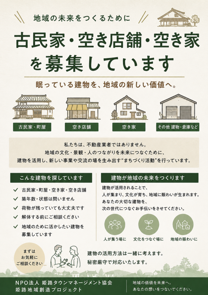 地域の未来を作る。古民家。空き店舗、空き家を募集しています。眠っている建物を、“地域の新しい価値”へ。

NPO法人姫路タウンマネージメント協会 では、古民家・町屋・空き店舗・空き家など、地域に残された建物を活用しながら、食・文化・交流・観光・地域事業を生み出す「姫路地域創造プロジェクト」を進めています。

私たちは、不動産売買や仲介を目的とした事業者ではありません。

地域に残る建物を活かし、

新しい挑戦をする人

地域文化を未来へつなぐ人

地域に賑わいを生み出す人

と結びつけることで、

「地域に必要とされる場」

として再生していく、地域創造・まちづくり活動を行っています。